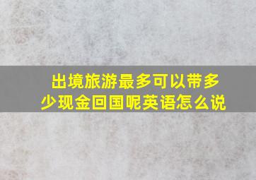 出境旅游最多可以带多少现金回国呢英语怎么说