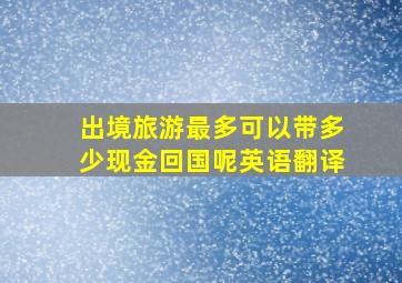 出境旅游最多可以带多少现金回国呢英语翻译