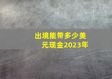 出境能带多少美元现金2023年