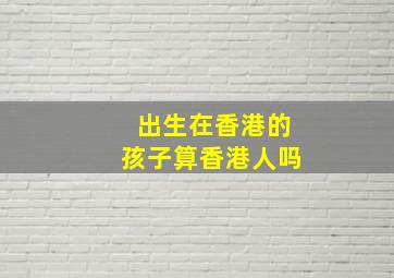 出生在香港的孩子算香港人吗