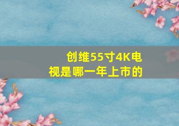 创维55寸4K电视是哪一年上市的