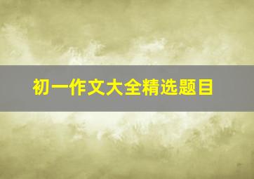 初一作文大全精选题目