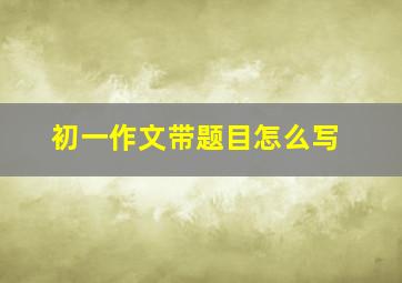 初一作文带题目怎么写