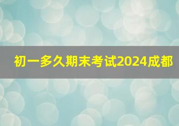 初一多久期末考试2024成都