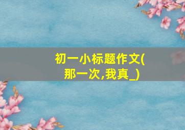 初一小标题作文(那一次,我真_)