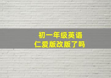 初一年级英语仁爱版改版了吗