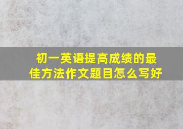 初一英语提高成绩的最佳方法作文题目怎么写好