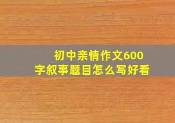 初中亲情作文600字叙事题目怎么写好看