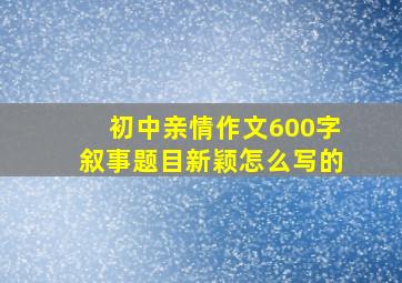 初中亲情作文600字叙事题目新颖怎么写的