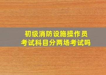 初级消防设施操作员考试科目分两场考试吗