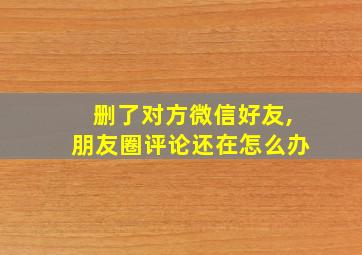 删了对方微信好友,朋友圈评论还在怎么办