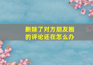 删除了对方朋友圈的评论还在怎么办