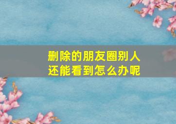 删除的朋友圈别人还能看到怎么办呢