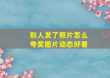 别人发了照片怎么夸奖图片动态好看