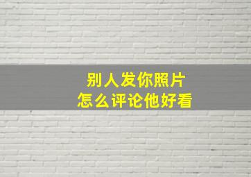 别人发你照片怎么评论他好看