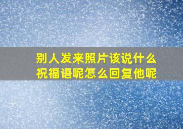 别人发来照片该说什么祝福语呢怎么回复他呢