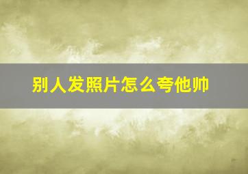 别人发照片怎么夸他帅