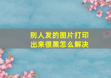 别人发的图片打印出来很黑怎么解决