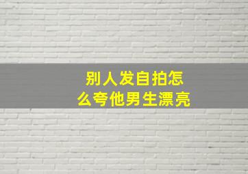 别人发自拍怎么夸他男生漂亮