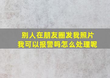 别人在朋友圈发我照片我可以报警吗怎么处理呢