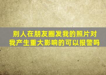 别人在朋友圈发我的照片对我产生重大影响的可以报警吗