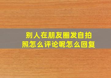 别人在朋友圈发自拍照怎么评论呢怎么回复