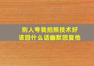 别人夸我拍照技术好该回什么话幽默回复他