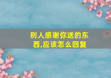 别人感谢你送的东西,应该怎么回复