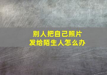 别人把自己照片发给陌生人怎么办