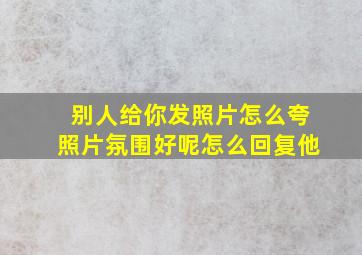 别人给你发照片怎么夸照片氛围好呢怎么回复他