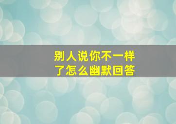 别人说你不一样了怎么幽默回答