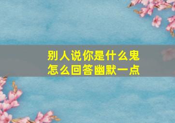 别人说你是什么鬼怎么回答幽默一点