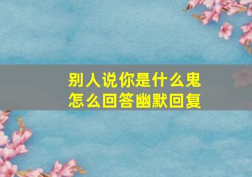 别人说你是什么鬼怎么回答幽默回复