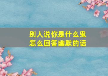 别人说你是什么鬼怎么回答幽默的话