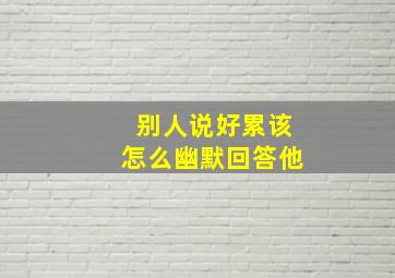 别人说好累该怎么幽默回答他