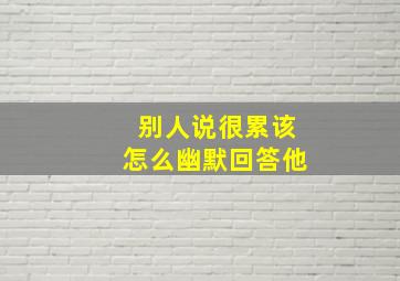 别人说很累该怎么幽默回答他