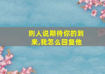 别人说期待你的到来,我怎么回复他