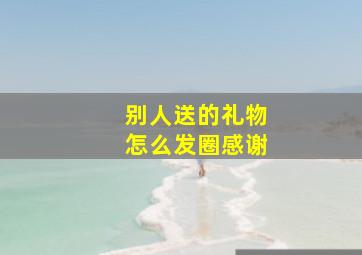 别人送的礼物怎么发圈感谢