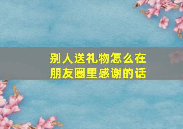 别人送礼物怎么在朋友圈里感谢的话