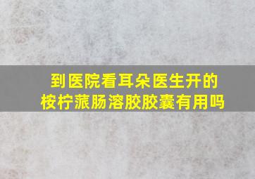 到医院看耳朵医生开的桉柠蒎肠溶胶胶囊有用吗