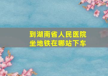 到湖南省人民医院坐地铁在哪站下车