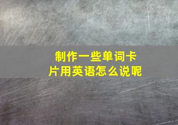 制作一些单词卡片用英语怎么说呢