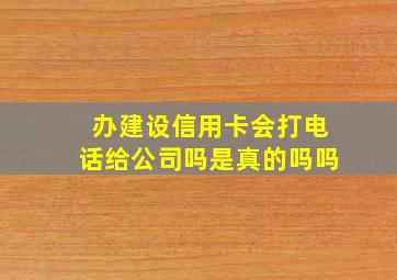 办建设信用卡会打电话给公司吗是真的吗吗