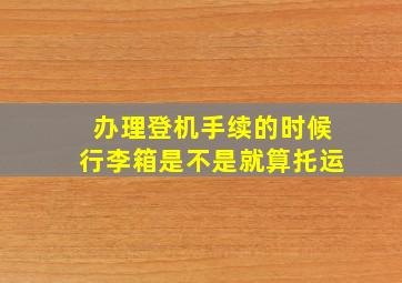 办理登机手续的时候行李箱是不是就算托运