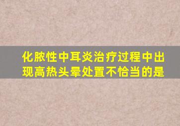 化脓性中耳炎治疗过程中出现高热头晕处置不恰当的是