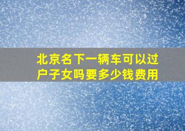 北京名下一辆车可以过户子女吗要多少钱费用