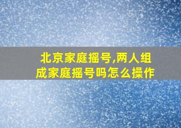 北京家庭摇号,两人组成家庭摇号吗怎么操作