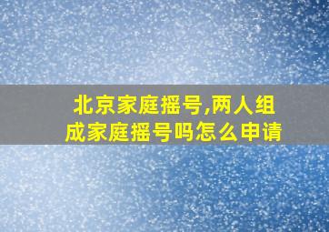 北京家庭摇号,两人组成家庭摇号吗怎么申请