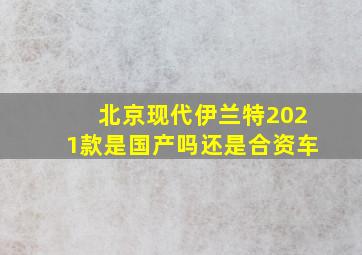 北京现代伊兰特2021款是国产吗还是合资车