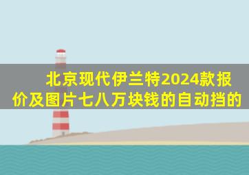 北京现代伊兰特2024款报价及图片七八万块钱的自动挡的